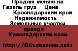 Продаю меняю на Газель/груз. › Цена ­ 400 000 - Краснодарский край Недвижимость » Земельные участки аренда   . Краснодарский край